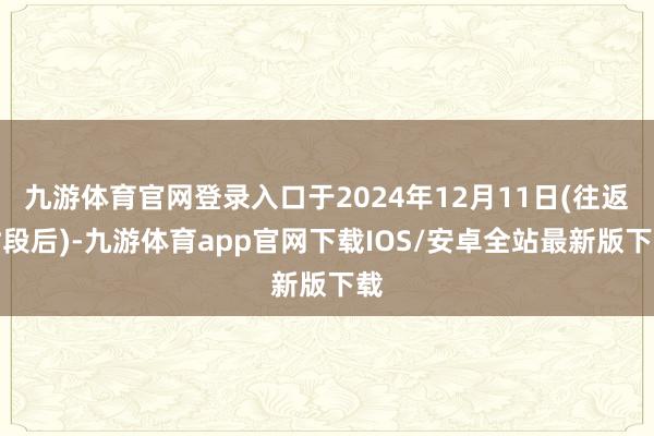 九游体育官网登录入口于2024年12月11日(往返时段后)-九游体育app官网下载IOS/安卓全站最新版下载