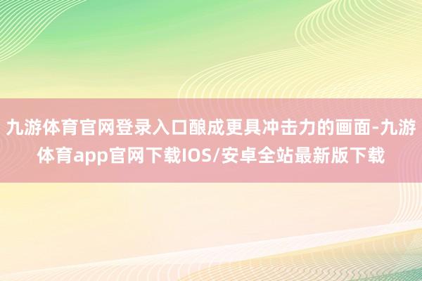 九游体育官网登录入口酿成更具冲击力的画面-九游体育app官网下载IOS/安卓全站最新版下载