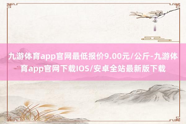 九游体育app官网最低报价9.00元/公斤-九游体育app官网下载IOS/安卓全站最新版下载
