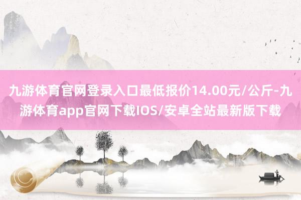 九游体育官网登录入口最低报价14.00元/公斤-九游体育app官网下载IOS/安卓全站最新版下载