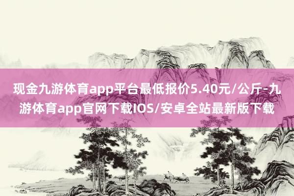 现金九游体育app平台最低报价5.40元/公斤-九游体育app官网下载IOS/安卓全站最新版下载