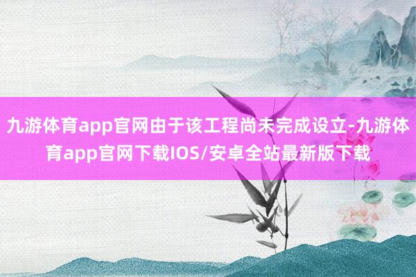 九游体育app官网由于该工程尚未完成设立-九游体育app官网下载IOS/安卓全站最新版下载