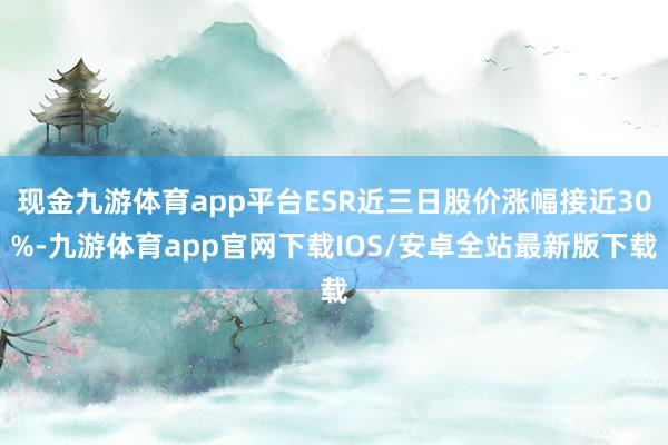 现金九游体育app平台ESR近三日股价涨幅接近30%-九游体育app官网下载IOS/安卓全站最新版下载