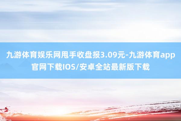 九游体育娱乐网甩手收盘报3.09元-九游体育app官网下载IOS/安卓全站最新版下载