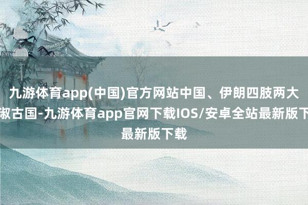 九游体育app(中国)官方网站中国、伊朗四肢两大端淑古国-九游体育app官网下载IOS/安卓全站最新版下载