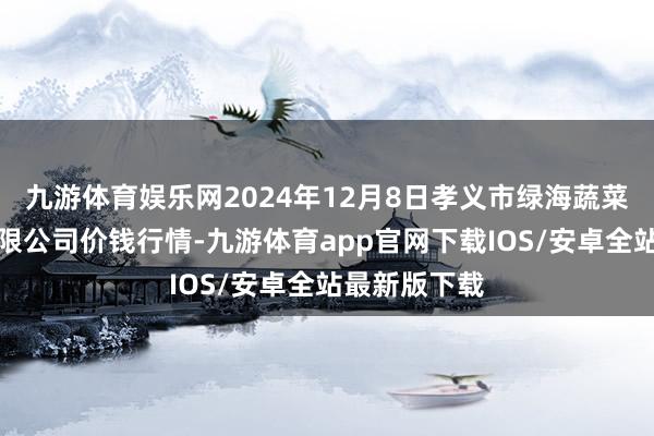 九游体育娱乐网2024年12月8日孝义市绿海蔬菜批发销售有限公司价钱行情-九游体育app官网下载IOS/安卓全站最新版下载