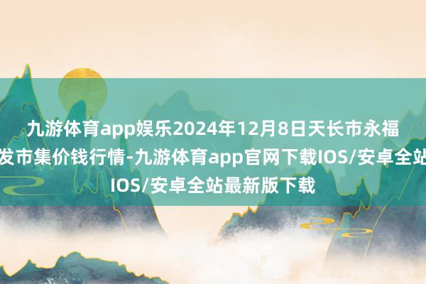 九游体育app娱乐2024年12月8日天长市永福农副居品批发市集价钱行情-九游体育app官网下载IOS/安卓全站最新版下载
