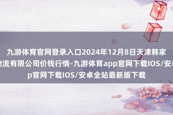 九游体育官网登录入口2024年12月8日天津韩家墅海吉星农家具物流有限公司价钱行情-九游体育app官网下载IOS/安卓全站最新版下载