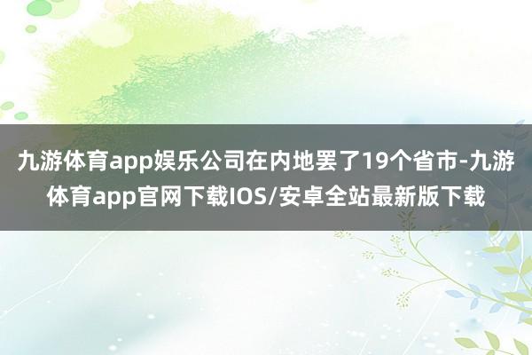 九游体育app娱乐公司在内地罢了19个省市-九游体育app官网下载IOS/安卓全站最新版下载