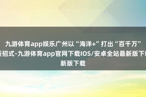 九游体育app娱乐广州以“海洋+”打出“百千万”新招式-九游体育app官网下载IOS/安卓全站最新版下载