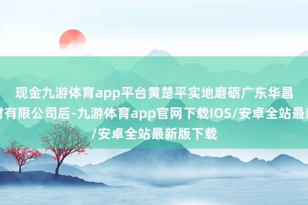 现金九游体育app平台　　黄楚平实地磨砺广东华昌新式铝材有限公司后-九游体育app官网下载IOS/安卓全站最新版下载