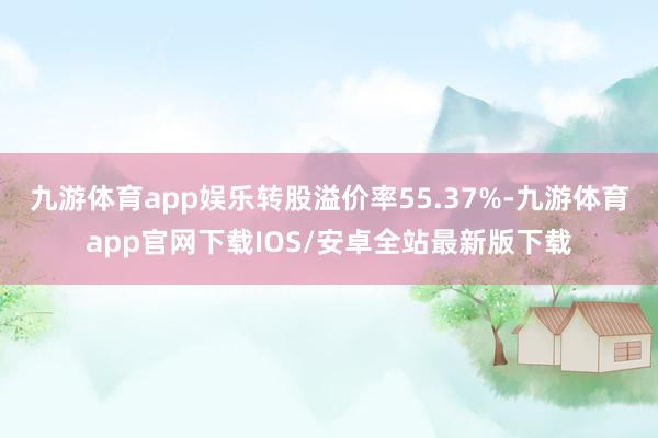 九游体育app娱乐转股溢价率55.37%-九游体育app官网下载IOS/安卓全站最新版下载