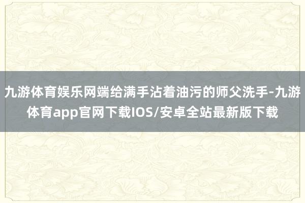 九游体育娱乐网端给满手沾着油污的师父洗手-九游体育app官网下载IOS/安卓全站最新版下载