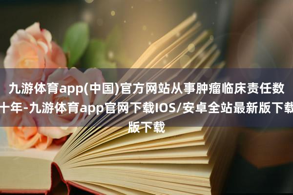 九游体育app(中国)官方网站从事肿瘤临床责任数十年-九游体育app官网下载IOS/安卓全站最新版下载