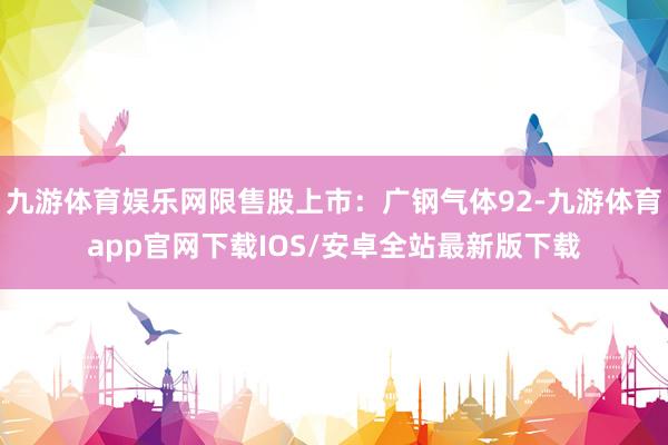 九游体育娱乐网限售股上市：广钢气体92-九游体育app官网下载IOS/安卓全站最新版下载