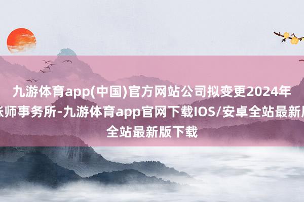 九游体育app(中国)官方网站公司拟变更2024年度管帐师事务所-九游体育app官网下载IOS/安卓全站最新版下载