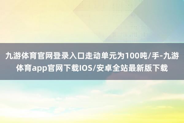 九游体育官网登录入口走动单元为100吨/手-九游体育app官网下载IOS/安卓全站最新版下载
