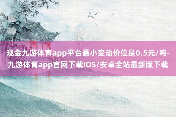 现金九游体育app平台最小变动价位是0.5元/吨-九游体育app官网下载IOS/安卓全站最新版下载