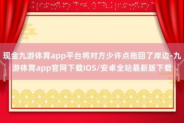 现金九游体育app平台将对方少许点拖回了岸边-九游体育app官网下载IOS/安卓全站最新版下载