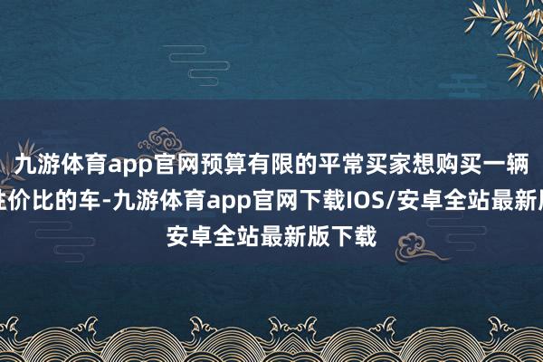 九游体育app官网预算有限的平常买家想购买一辆具有性价比的车-九游体育app官网下载IOS/安卓全站最新版下载