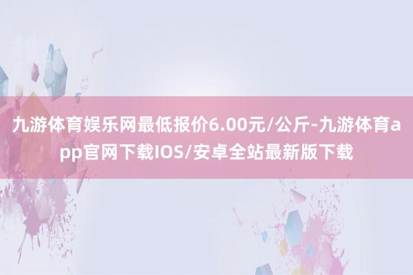 九游体育娱乐网最低报价6.00元/公斤-九游体育app官网下载IOS/安卓全站最新版下载