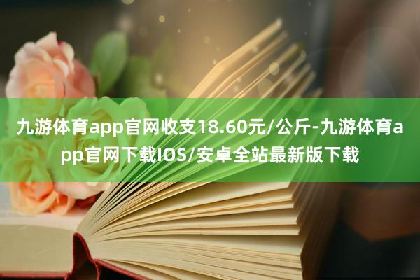 九游体育app官网收支18.60元/公斤-九游体育app官网下载IOS/安卓全站最新版下载