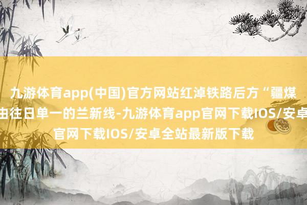 九游体育app(中国)官方网站红淖铁路后方“疆煤外运”通说念将由往日单一的兰新线-九游体育app官网下载IOS/安卓全站最新版下载