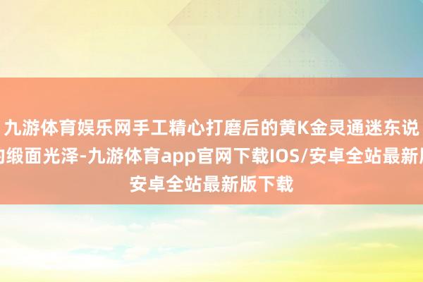九游体育娱乐网手工精心打磨后的黄K金灵通迷东说念主的缎面光泽-九游体育app官网下载IOS/安卓全站最新版下载