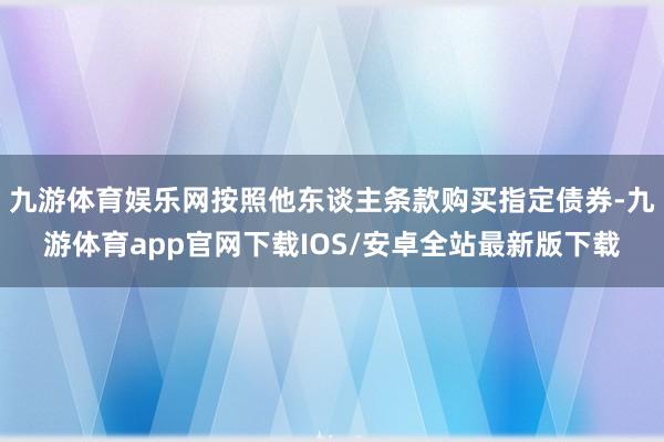 九游体育娱乐网按照他东谈主条款购买指定债券-九游体育app官网下载IOS/安卓全站最新版下载
