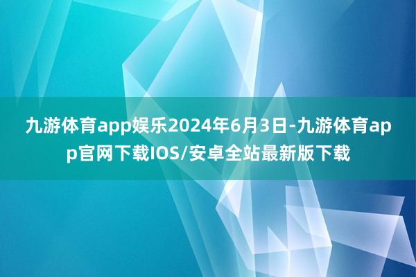 九游体育app娱乐　　2024年6月3日-九游体育app官网下载IOS/安卓全站最新版下载