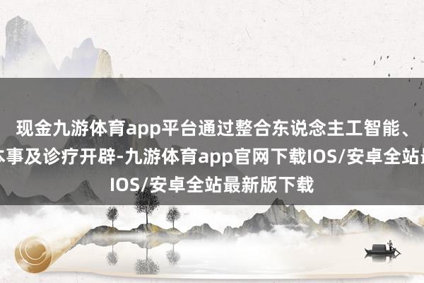 现金九游体育app平台通过整合东说念主工智能、大数据等本事及诊疗开辟-九游体育app官网下载IOS/安卓全站最新版下载