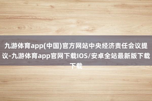 九游体育app(中国)官方网站中央经济责任会议提议-九游体育app官网下载IOS/安卓全站最新版下载