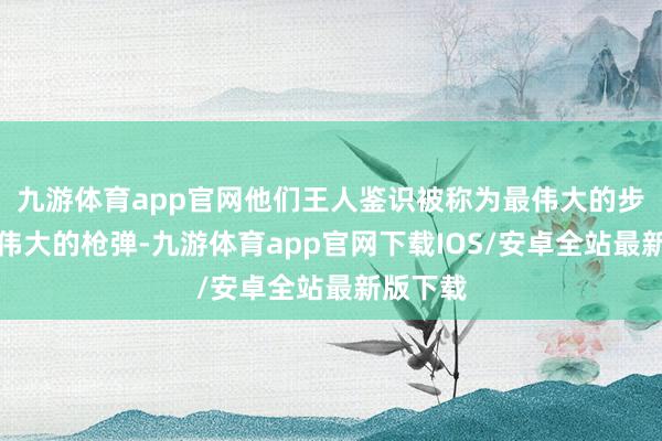 九游体育app官网他们王人鉴识被称为最伟大的步枪和最伟大的枪弹-九游体育app官网下载IOS/安卓全站最新版下载