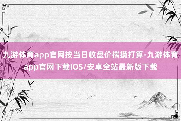 九游体育app官网按当日收盘价揣摸打算-九游体育app官网下载IOS/安卓全站最新版下载