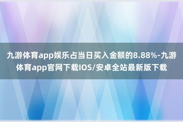九游体育app娱乐占当日买入金额的8.88%-九游体育app官网下载IOS/安卓全站最新版下载