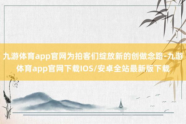 九游体育app官网为拍客们绽放新的创做念路-九游体育app官网下载IOS/安卓全站最新版下载