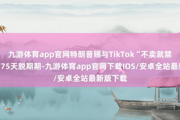 九游体育app官网特朗普赐与TikTok“不卖就禁用”法律75天脱期期-九游体育app官网下载IOS/安卓全站最新版下载