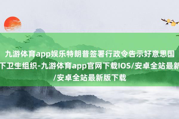 九游体育app娱乐特朗普签署行政令告示好意思国退出天下卫生组织-九游体育app官网下载IOS/安卓全站最新版下载