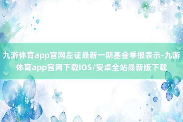 九游体育app官网左证最新一期基金季报表示-九游体育app官网下载IOS/安卓全站最新版下载