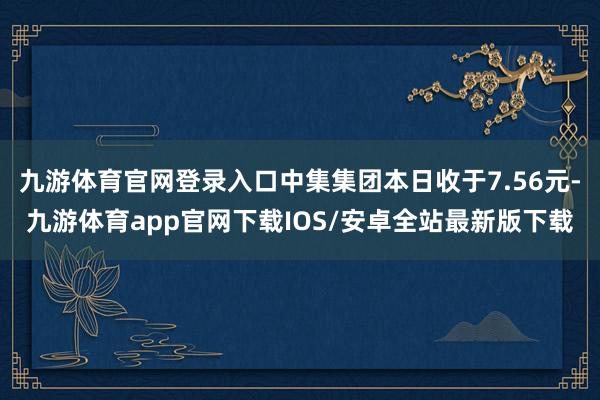 九游体育官网登录入口中集集团本日收于7.56元-九游体育app官网下载IOS/安卓全站最新版下载