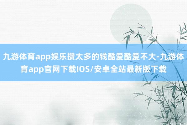 九游体育app娱乐攒太多的钱酷爱酷爱不大-九游体育app官网下载IOS/安卓全站最新版下载