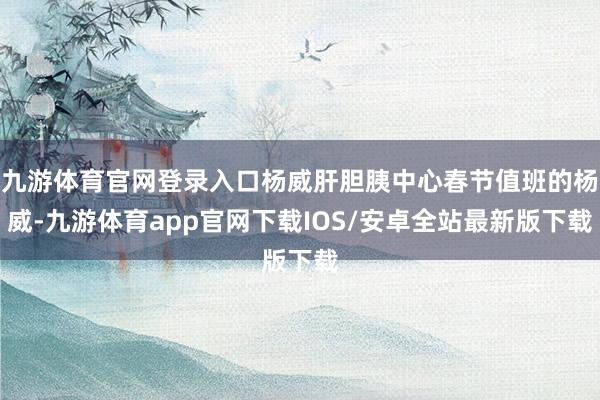 九游体育官网登录入口杨威肝胆胰中心春节值班的杨威-九游体育app官网下载IOS/安卓全站最新版下载