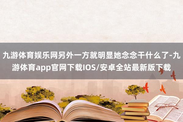 九游体育娱乐网另外一方就明显她念念干什么了-九游体育app官网下载IOS/安卓全站最新版下载
