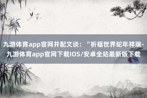 九游体育app官网并配文谈：“祈福世界蛇年祥瑞-九游体育app官网下载IOS/安卓全站最新版下载