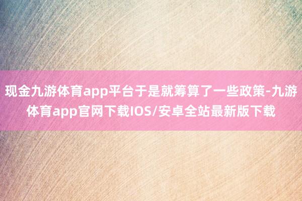 现金九游体育app平台于是就筹算了一些政策-九游体育app官网下载IOS/安卓全站最新版下载