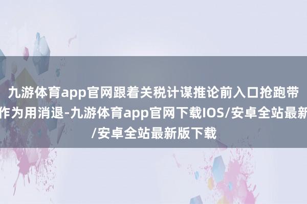 九游体育app官网跟着关税计谋推论前入口抢跑带来的鼓作为用消退-九游体育app官网下载IOS/安卓全站最新版下载