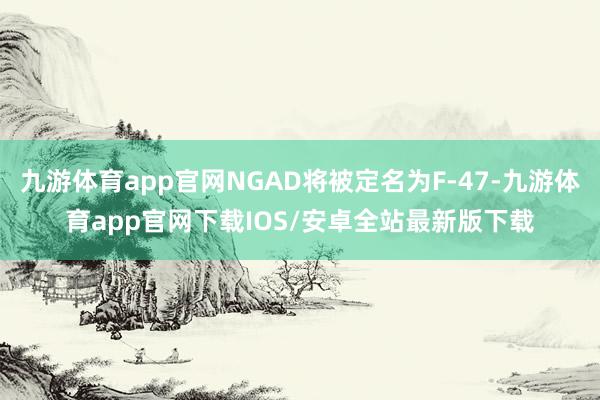 九游体育app官网NGAD将被定名为F-47-九游体育app官网下载IOS/安卓全站最新版下载