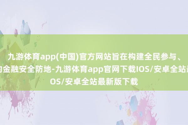 九游体育app(中国)官方网站旨在构建全民参与、全民防御的金融安全防地-九游体育app官网下载IOS/安卓全站最新版下载