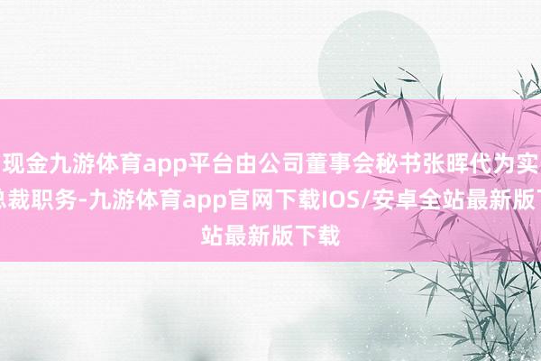 现金九游体育app平台由公司董事会秘书张晖代为实践总裁职务-九游体育app官网下载IOS/安卓全站最新版下载