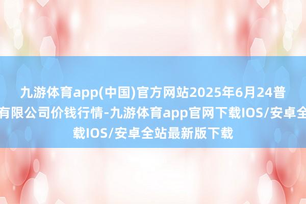 九游体育app(中国)官方网站2025年6月24普遍德首衡实业有限公司价钱行情-九游体育app官网下载IOS/安卓全站最新版下载